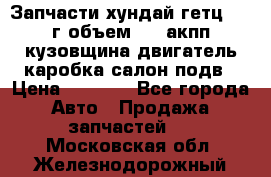 Запчасти хундай гетц 2010г объем 1.6 акпп кузовщина двигатель каробка салон подв › Цена ­ 1 000 - Все города Авто » Продажа запчастей   . Московская обл.,Железнодорожный г.